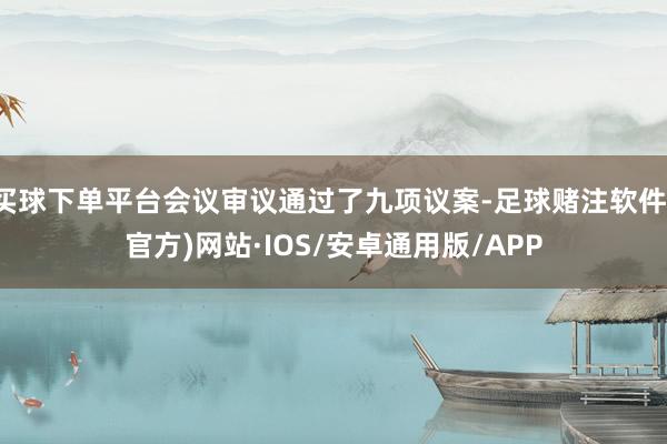 买球下单平台会议审议通过了九项议案-足球赌注软件(官方)网站·IOS/安卓通用版/APP