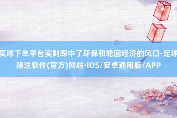 买球下单平台实则踩中了环保和轮回经济的风口-足球赌注软件(官方)网站·IOS/安卓通用版/APP