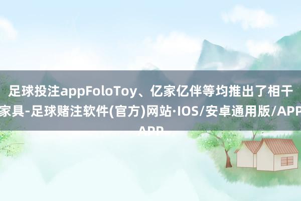 足球投注appFoloToy、亿家亿伴等均推出了相干家具-足球赌注软件(官方)网站·IOS/安卓通用版/APP