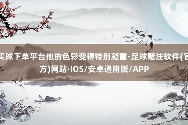 买球下单平台他的色彩变得特别凝重-足球赌注软件(官方)网站·IOS/安卓通用版/APP
