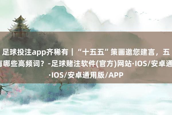 足球投注app齐稀有｜“十五五”策画邀您建言，五年策画里有哪些高频词？-足球赌注软件(官方)网站·IOS/安卓通用版/APP