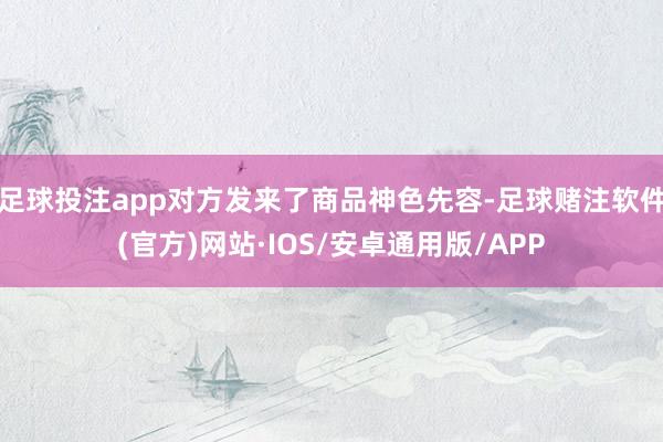 足球投注app对方发来了商品神色先容-足球赌注软件(官方)网站·IOS/安卓通用版/APP
