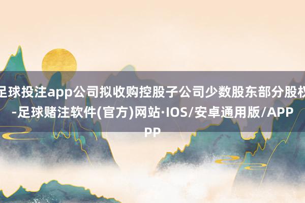 足球投注app公司拟收购控股子公司少数股东部分股权-足球赌注软件(官方)网站·IOS/安卓通用版/APP