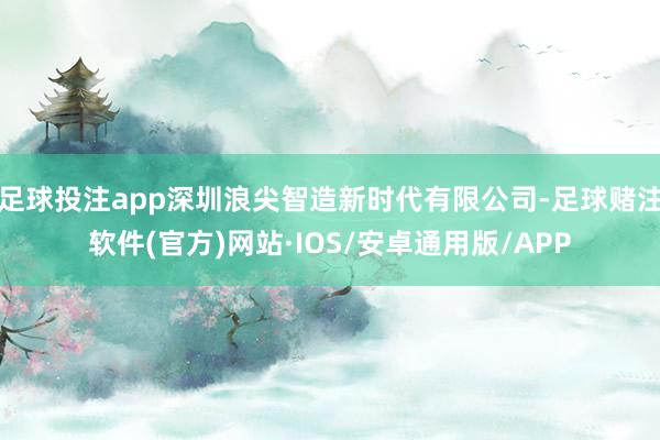 足球投注app深圳浪尖智造新时代有限公司-足球赌注软件(官方)网站·IOS/安卓通用版/APP