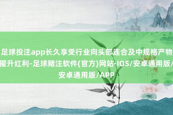 足球投注app长久享受行业向头部连合及中规格产物占比擢升红利-足球赌注软件(官方)网站·IOS/安卓通用版/APP