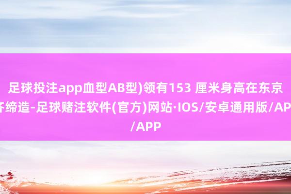 足球投注app血型AB型)领有153 厘米身高在东京齐缔造-足球赌注软件(官方)网站·IOS/安卓通用版/APP