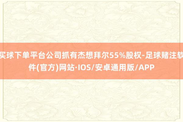 买球下单平台公司抓有杰想拜尔55%股权-足球赌注软件(官方)网站·IOS/安卓通用版/APP