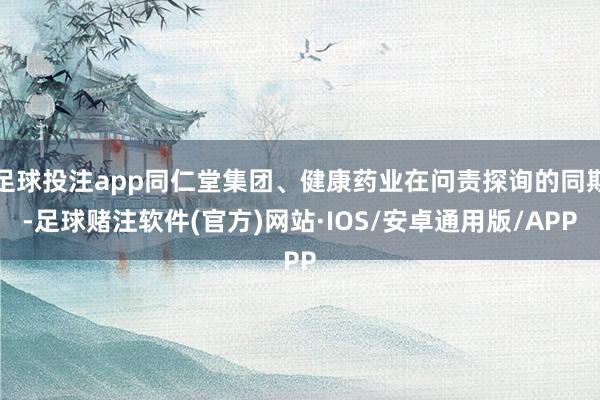 足球投注app同仁堂集团、健康药业在问责探询的同期-足球赌注软件(官方)网站·IOS/安卓通用版/APP