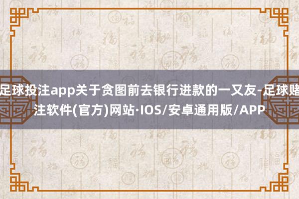 足球投注app关于贪图前去银行进款的一又友-足球赌注软件(官方)网站·IOS/安卓通用版/APP