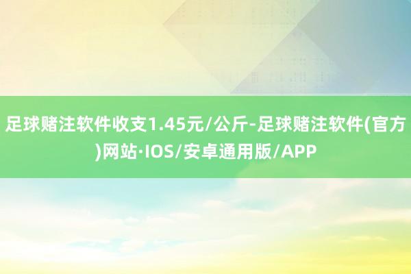 足球赌注软件收支1.45元/公斤-足球赌注软件(官方)网站·IOS/安卓通用版/APP