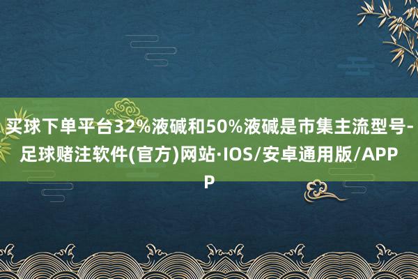 买球下单平台32%液碱和50%液碱是市集主流型号-足球赌注软件(官方)网站·IOS/安卓通用版/APP