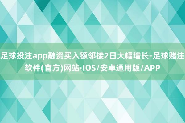 足球投注app融资买入额邻接2日大幅增长-足球赌注软件(官方)网站·IOS/安卓通用版/APP