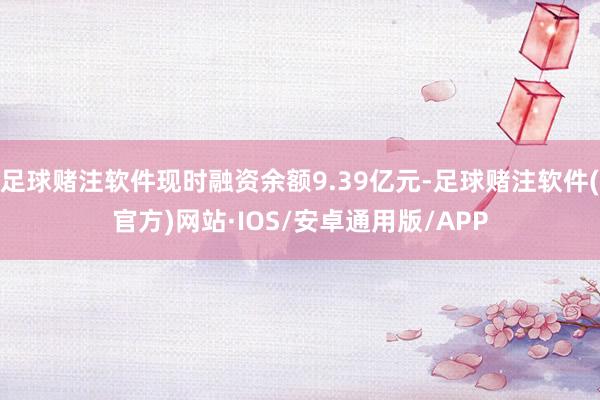 足球赌注软件现时融资余额9.39亿元-足球赌注软件(官方)网站·IOS/安卓通用版/APP