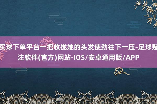 买球下单平台一把收拢她的头发使劲往下一压-足球赌注软件(官方)网站·IOS/安卓通用版/APP