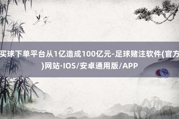 买球下单平台从1亿造成100亿元-足球赌注软件(官方)网站·IOS/安卓通用版/APP