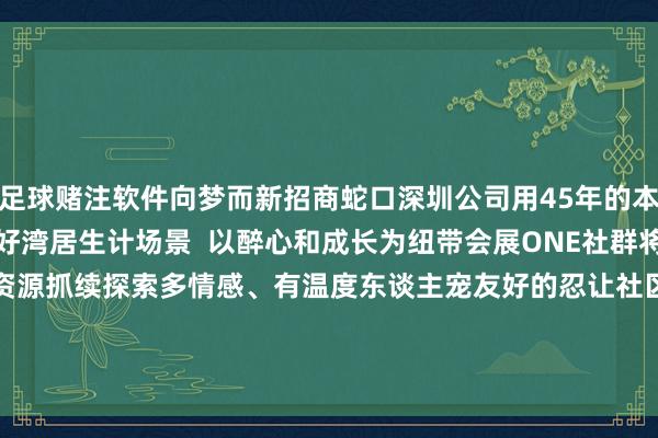 足球赌注软件向梦而新招商蛇口深圳公司用45年的本领为城市抓续罢了好意思好湾居生计场景  以醉心和成长为纽带会展ONE社群将联动更多维度的高品性资源抓续探索多情感、有温度东谈主宠友好的忍让社区生计开启海外湾居的一万种可能  起原：招商蛇口    施行 -足球赌注软件(官方)网站·IOS/安卓通用版/APP