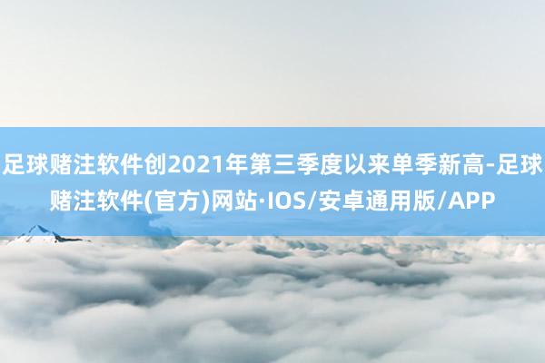 足球赌注软件创2021年第三季度以来单季新高-足球赌注软件(官方)网站·IOS/安卓通用版/APP