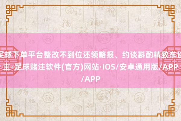 买球下单平台整改不到位还领略报、约谈斟酌精致东谈主-足球赌注软件(官方)网站·IOS/安卓通用版/APP
