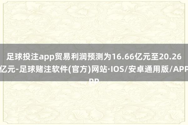 足球投注app贸易利润预测为16.66亿元至20.26亿元-足球赌注软件(官方)网站·IOS/安卓通用版/APP