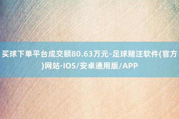 买球下单平台成交额80.63万元-足球赌注软件(官方)网站·IOS/安卓通用版/APP