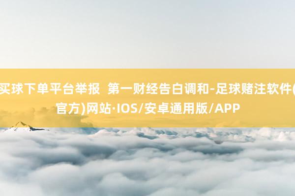 买球下单平台举报 第一财经告白调和-足球赌注软件(官方)网站·IOS/安卓通用版/APP