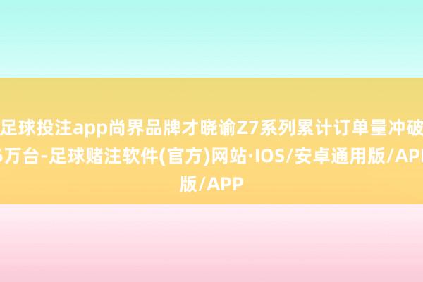 足球投注app尚界品牌才晓谕Z7系列累计订单量冲破6万台-足球赌注软件(官方)网站·IOS/安卓通用版/APP