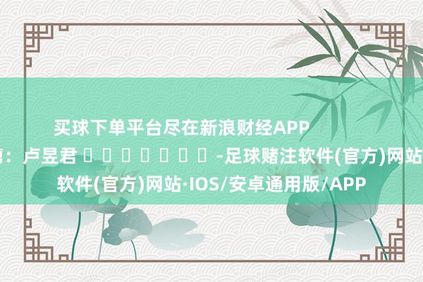 买球下单平台尽在新浪财经APP            						背负裁剪：卢昱君 							-足球赌注软件(官方)网站·IOS/安卓通用版/APP