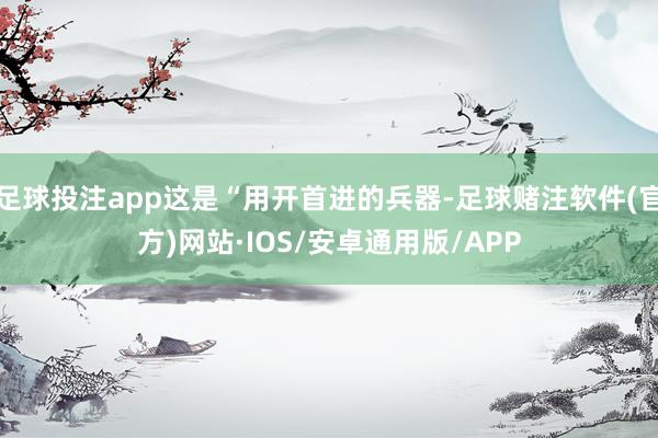 足球投注app这是“用开首进的兵器-足球赌注软件(官方)网站·IOS/安卓通用版/APP