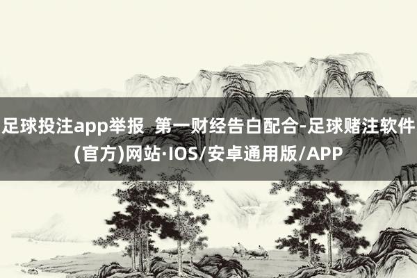 足球投注app举报  第一财经告白配合-足球赌注软件(官方)网站·IOS/安卓通用版/APP