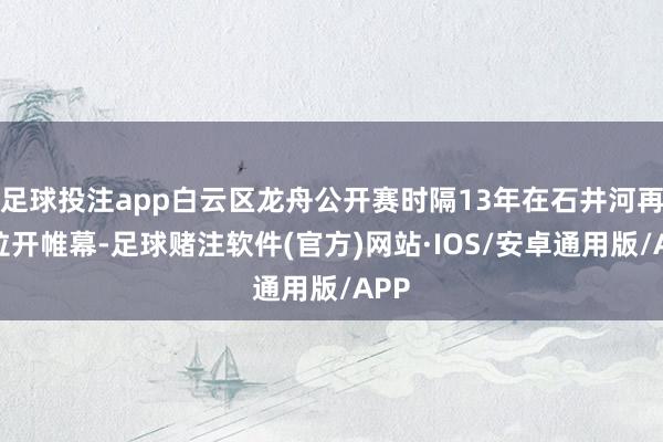 足球投注app白云区龙舟公开赛时隔13年在石井河再度拉开帷幕-足球赌注软件(官方)网站·IOS/安卓通用版/APP