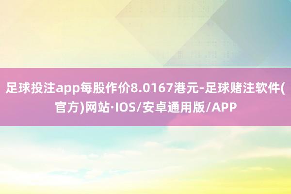 足球投注app每股作价8.0167港元-足球赌注软件(官方)网站·IOS/安卓通用版/APP
