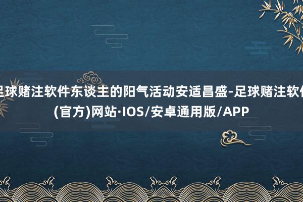 足球赌注软件东谈主的阳气活动安适昌盛-足球赌注软件(官方)网站·IOS/安卓通用版/APP
