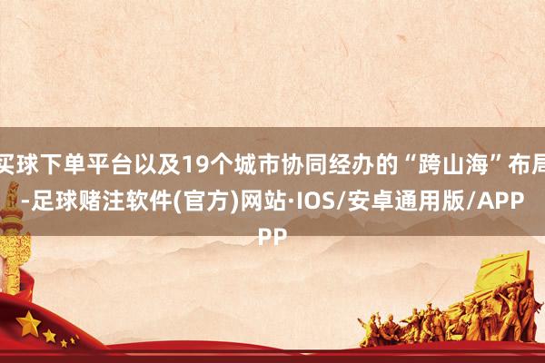买球下单平台以及19个城市协同经办的“跨山海”布局-足球赌注软件(官方)网站·IOS/安卓通用版/APP