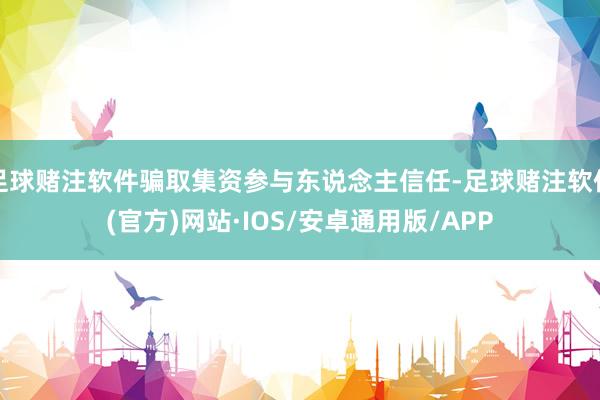 足球赌注软件骗取集资参与东说念主信任-足球赌注软件(官方)网站·IOS/安卓通用版/APP