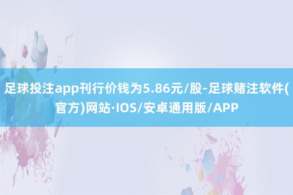 足球投注app刊行价钱为5.86元/股-足球赌注软件(官方)网站·IOS/安卓通用版/APP