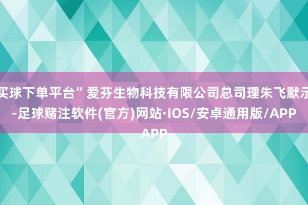 买球下单平台”爱芬生物科技有限公司总司理朱飞默示-足球赌注软件(官方)网站·IOS/安卓通用版/APP