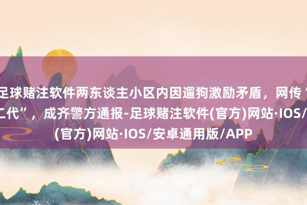 足球赌注软件两东谈主小区内因遛狗激励矛盾，网传“打东谈主者是官二代”，成齐警方通报-足球赌注软件(官方)网站·IOS/安卓通用版/APP
