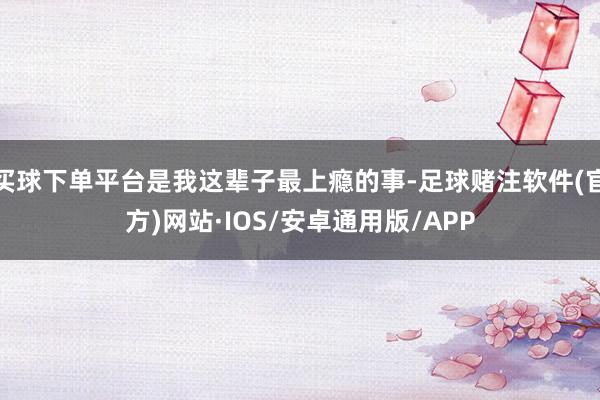 买球下单平台是我这辈子最上瘾的事-足球赌注软件(官方)网站·IOS/安卓通用版/APP