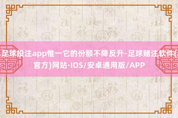 足球投注app惟一它的份额不降反升-足球赌注软件(官方)网站·IOS/安卓通用版/APP