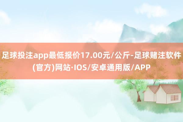 足球投注app最低报价17.00元/公斤-足球赌注软件(官方)网站·IOS/安卓通用版/APP