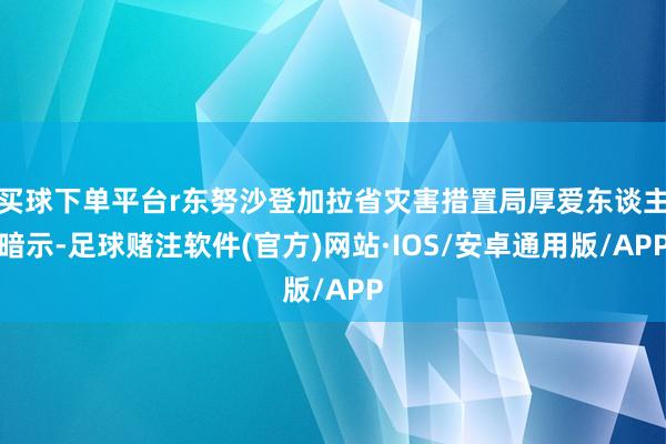 买球下单平台r东努沙登加拉省灾害措置局厚爱东谈主暗示-足球赌注软件(官方)网站·IOS/安卓通用版/APP