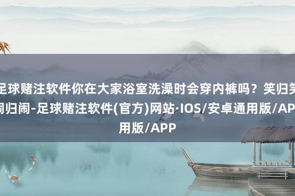 足球赌注软件你在大家浴室洗澡时会穿内裤吗？笑归笑闹归闹-足球赌注软件(官方)网站·IOS/安卓通用版/APP