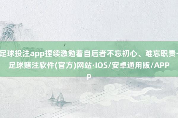 足球投注app捏续激勉着自后者不忘初心、难忘职责-足球赌注软件(官方)网站·IOS/安卓通用版/APP