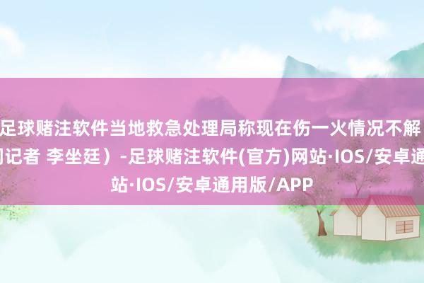 足球赌注软件当地救急处理局称现在伤一火情况不解 （上游新闻记者 李坐廷）-足球赌注软件(官方)网站·IOS/安卓通用版/APP