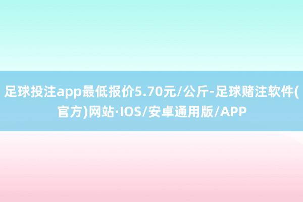 足球投注app最低报价5.70元/公斤-足球赌注软件(官方)网站·IOS/安卓通用版/APP