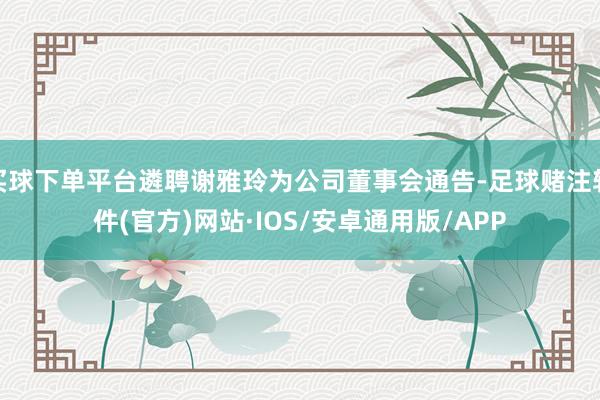 买球下单平台遴聘谢雅玲为公司董事会通告-足球赌注软件(官方)网站·IOS/安卓通用版/APP