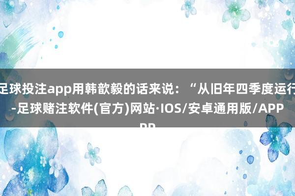 足球投注app用韩歆毅的话来说：“从旧年四季度运行-足球赌注软件(官方)网站·IOS/安卓通用版/APP
