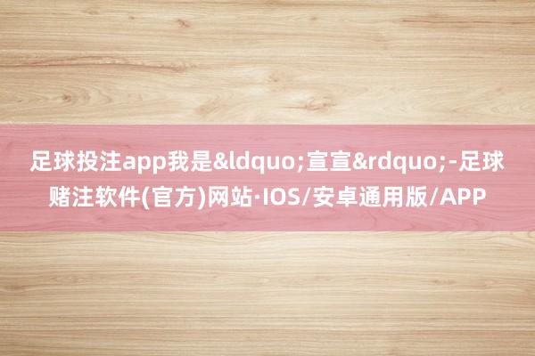 足球投注app我是“宣宣”-足球赌注软件(官方)网站·IOS/安卓通用版/APP