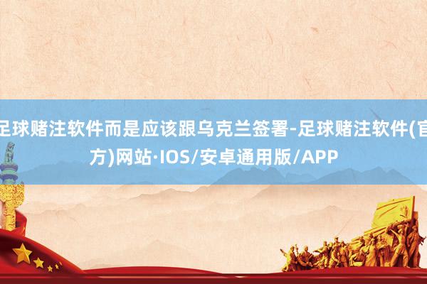 足球赌注软件而是应该跟乌克兰签署-足球赌注软件(官方)网站·IOS/安卓通用版/APP