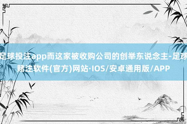 足球投注app而这家被收购公司的创举东说念主-足球赌注软件(官方)网站·IOS/安卓通用版/APP